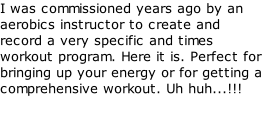 I was commissioned years ago by an aerobics instructor to create and record a very specific and times workout program. Here it is. Perfect for bringing up your energy or for getting a comprehensive workout. Uh huh...!!!