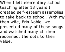 When I left elementary school teaching after 13 years I created self-esteem assemblies to take back to school. With my then wife, Erin Noble, we presented many of these songs and watched many children reconnect the dots to their value.