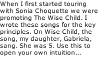 When I first started touring with Sonia Choquette we were promoting The Wise Child. I wrote these songs for the key principles. On Wise Child, the song, my daughter, Gabriela, sang. She was 5. Use this to open your own intuition...