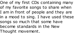 One of my first CDs containing many of my favorite songs to share when I am in front of people and they are in a mood to sing. I have used these songs so much that some have become standards in the New Thought movement.