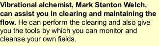 Vibrational alchemist, Mark Stanton Welch, can assist you in clearing and maintaining the flow. He can perform the clearing and also give you the tools by which you can monitor and cleanse your own fields.