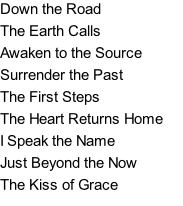 Down the Road		 The Earth Calls	 Awaken to the Source	 Surrender the Past The First Steps	 The Heart Returns Home  I Speak the Name	 Just Beyond the Now	 The Kiss of Grace