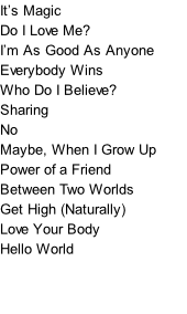 It’s Magic Do I Love Me? I’m As Good As Anyone Everybody Wins Who Do I Believe? Sharing No Maybe, When I Grow Up Power of a Friend Between Two Worlds Get High (Naturally) Love Your Body Hello World